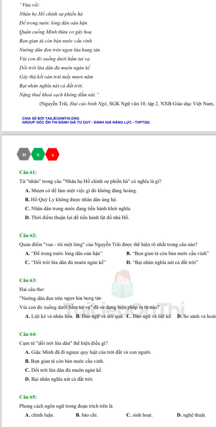 'Vừa rồi:
Nhân họ Hồ chính sự phiền hà
Để trong nước lòng dân oán hận
Quân cuồng Minh thừa cơ gây hoạ
Bọn gian tà còn bán nước cầu vinh
Nướng dân đen trên ngọn lửa hung tàn
Vùi con đỏ xuống dưới hầm tai vạ
Dối trời lừa dân đủ muôn ngàn kế
Gây thù kết oán trải mấy mươi năm
Bại nhân nghĩa nát cả đất trời.
Nặng thuế khoá sạch không đầm núi.''
(Nguyễn Trãi, Đại cáo bình Ngô, SGK Ngữ văn 10, tập 2, NXB Giáo dục Việt Nam,
CHIA SÈ BỜI TAILIEUONTHI.ORG
GROUP GÔC ÔN THI ĐÁNH GIÁ Tư DUY - ĐÁNH GIÁ NÁNG LƯC - THPTQG
H s A
Câu 61:
Từ "nhân" trong câu "Nhân họ Hồ chính sự phiền hà" có nghĩa là gì?
A. Mượn cớ đề làm một việc gì đó không đàng hoàng.
B. Hồ Quý Ly không được nhân dân ủng hộ.
C. Nhân dân trong nước đang tiến hành khởi nghĩa.
D. Thời điểm thuận lợi đề tiến hành lật đồ nhà Hồ.
Câu 62:
Quan điểm "vua - tôi một lòng" của Nguyễn Trãi được thể hiện rõ nhất trong câu nào?
A. “Để trong nước lòng dân oán hận” B. “Bọn gian tà còn bán nước cầu vinh”
C. “Dối trời lừa dân đủ muôn ngàn kế” D. “Bại nhân nghĩa nát cả đất trời”
Câu 63:
Hai câu thơ:
"Nướng dân đen trên ngọn lửa hung tản
Vùi con đỏ xuống dưới hầm tai va" đã sử dụng biện pháp tu từ nào?
A. Liệt kê và nhân hóa. B. Đảo ngữ và nói quá. C. Đảo ngữ và liệt kê. D. So sánh và hoán
Câu 64:
Cụm từ "dối trời lừa dân" thể hiện điều gì?
A. Giặc Minh đã đi ngược quy luật của trời đất và con người.
B. Bọn gian tà còn bán nước cầu vinh.
C. Dối trời lừa dân đủ muôn ngàn kế.
D. Bại nhân nghĩa nát cả đất trời.
Câu 65:
Phong cách ngôn ngữ trong đoạn trích trên là
A. chính luận. B. báo chí. C. sinh hoạt. D. nghệ thuật.