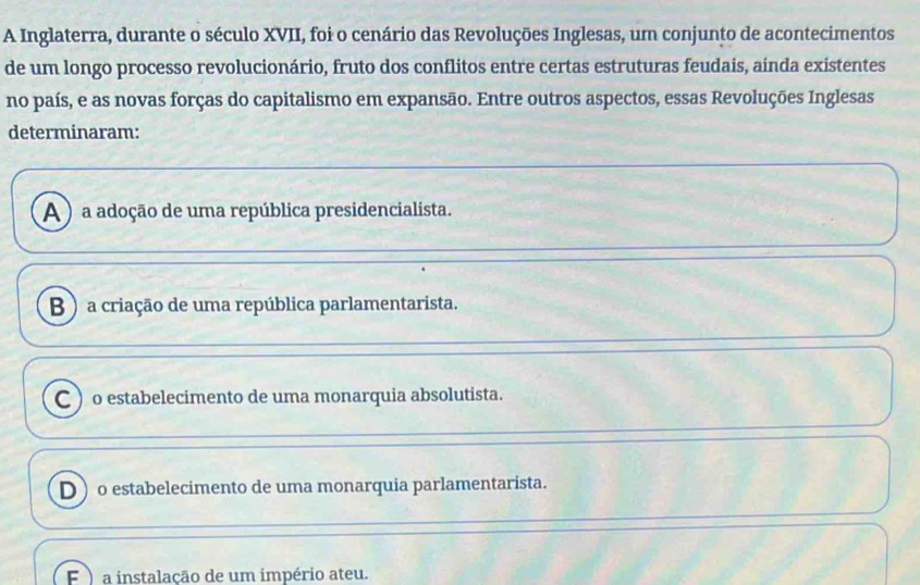 A Inglaterra, durante o século XVII, foi o cenário das Revoluções Inglesas, um conjunto de acontecimentos
de um longo processo revolucionário, fruto dos conflitos entre certas estruturas feudais, ainda existentes
no país, e as novas forças do capitalismo em expansão. Entre outros aspectos, essas Revoluções Inglesas
determinaram:
A ) a adoção de uma república presidencialista.
B ) a criação de uma república parlamentarista.
C ) o estabelecimento de uma monarquia absolutista.
D o estabelecimento de uma monarquia parlamentarista.
F ) a instalação de um império ateu.