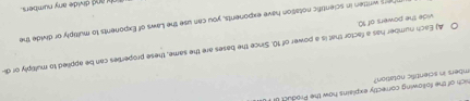 imbers in scientific notation? sich of the following correctly explains how the Product of
A) Each number has a factor that is a power of 10. Since the bases are the same, these properties can be applied to multiply or di-
vide the powers of 10.
Thers written in scientific notation have exponents, you can use the Laws of Exponents to multiply or divide the
Tnl and divide any numbers.