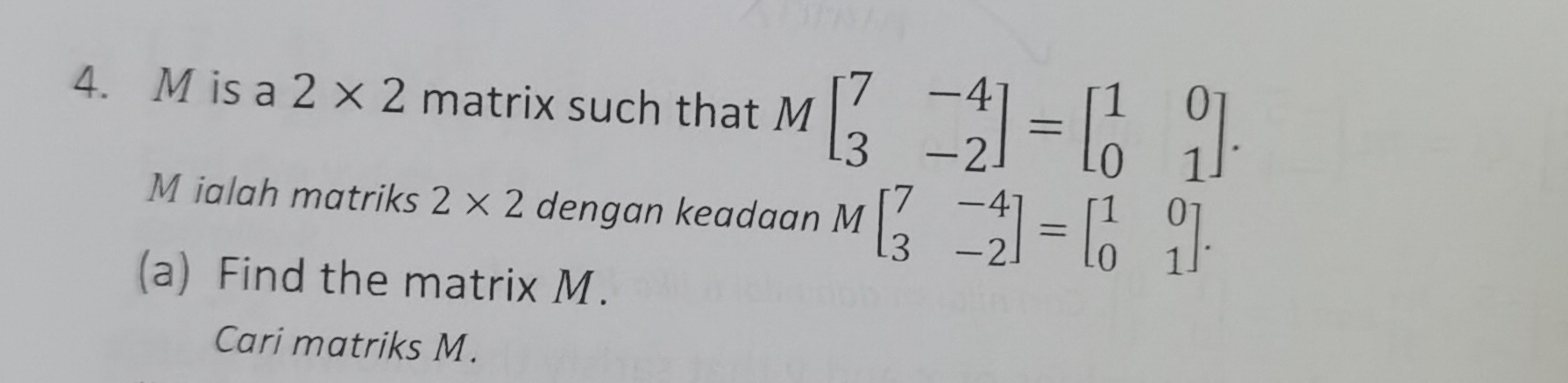 is a 2* 2 matrix such that Mbeginbmatrix 7&-4 3&-2endbmatrix =beginbmatrix 1&0 0&1endbmatrix. 
M ialah matriks 2* 2 dengan keadaan Mbeginbmatrix 7&-4 3&-2endbmatrix =beginbmatrix 1&0 0&1endbmatrix. 
(a) Find the matrix M. 
Cari matriks M.