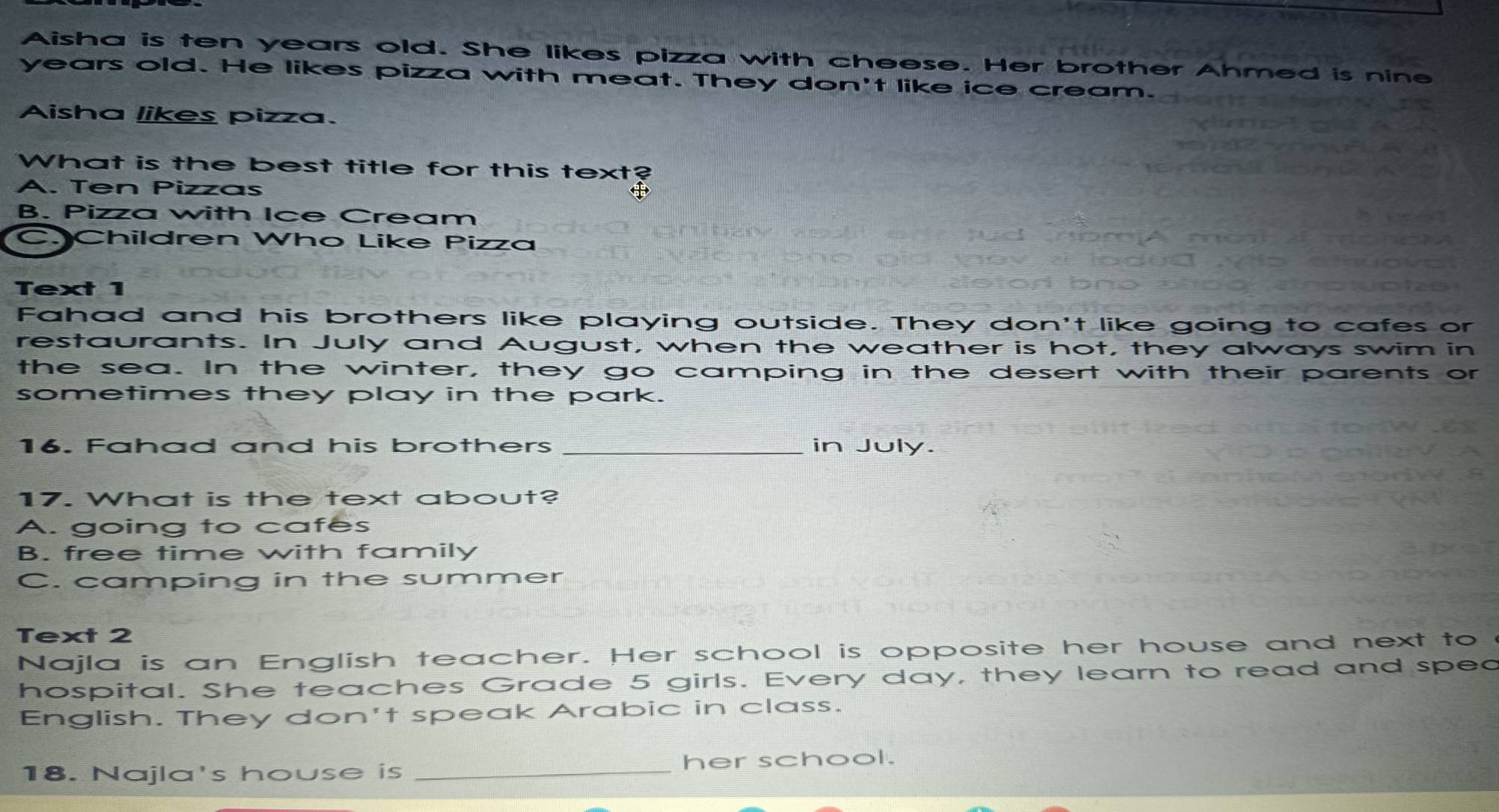 Aisha is ten years old. She likes pizza with cheese. Her brother Ahmed is nine
years old. He likes pizza with meat. They don't like ice cream.
Aisha likes pizza.
What is the best title for this text?
A. Ten Pizzas
B. Pizza with Ice Cream
C. Children Who Like Pizza
Text 1
Fahad and his brothers like playing outside. They don't like going to cafes or
restaurants. In July and August, when the weather is hot, they always swim in
the sea. In the winter, they go camping in the desert with their parents or
sometimes they play in the park.
16. Fahad and his brothers _in July.
17. What is the text about?
A. going to cafes
B. free time with family
C. camping in the summer
Text 2
Najla is an English teacher. Her school is opposite her house and next to
hospital. She teaches Grade 5 girls. Every day, they learn to read and sped
English. They don't speak Arabic in class.
18. Najla's house is _her school.