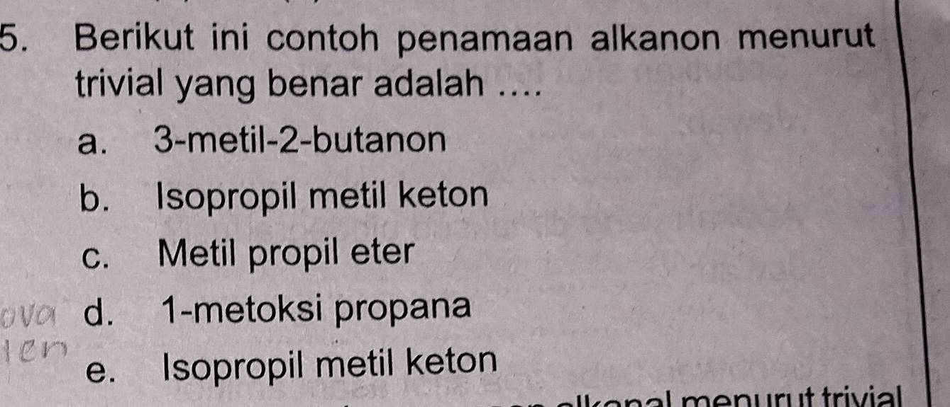 Berikut ini contoh penamaan alkanon menurut
trivial yang benar adalah ....
a. 3 -metil -2 -butanon
b. Isopropil metil keton
c. Metil propil eter
d. 1 -metoksi propana
e. Isopropil metil keton
e al menur t trivial