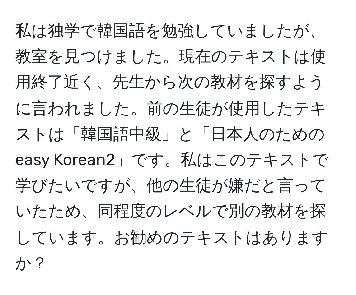 私は独学で韓国語を勉強していましたが、教室を見つけました。現在のテキストは使用終了近く、先生から次の教材を探すように言われました。前の生徒が使用したテキストは「韓国語中級」と「日本人のためのeasy Korean2」です。私はこのテキストで学びたいですが、他の生徒が嫌だと言っていたため、同程度のレベルで別の教材を探しています。お勧めのテキストはありますか？