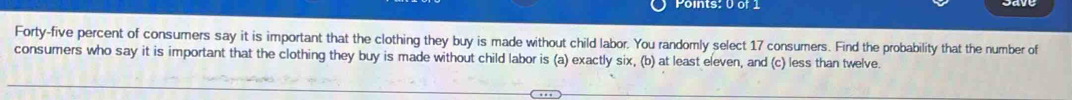 oints: 0 or 1 
Forty-five percent of consumers say it is important that the clothing they buy is made without child labor. You randomly select 17 consumers. Find the probability that the number of 
consumers who say it is important that the clothing they buy is made without child labor is (a) exactly six, (b) at least eleven, and (c) less than twelve.