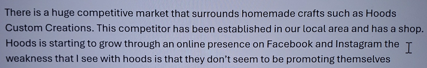There is a huge competitive market that surrounds homemade crafts such as Hoods 
Custom Creations. This competitor has been established in our local area and has a shop. 
Hoods is starting to grow through an online presence on Facebook and Instagram the 
weakness that I see with hoods is that they don’t seem to be promoting themselves