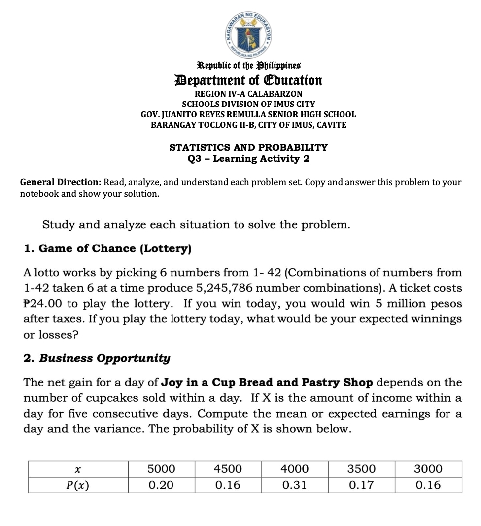 ED
Republic of the Philippines
Department of Education
REGION IV-A CALABARZON
SCHOOLS DIVISION OF IMUS CITY
GOV. JUANITO REYES REMULLA SENIOR HIGH SCHOOL
BARANGAY TOCLONG II-B, CITY OF IMUS, CAVITE
STATISTICS AND PROBABILITY
Q3 - Learning Activity 2
General Direction: Read, analyze, and understand each problem set. Copy and answer this problem to your
notebook and show your solution.
Study and analyze each situation to solve the problem.
1. Game of Chance (Lottery)
A lotto works by picking 6 numbers from 1- 42 (Combinations of numbers from
1-42 taken 6 at a time produce 5,245,786 number combinations). A ticket costs
P24.00 to play the lottery. If you win today, you would win 5 million pesos
after taxes. If you play the lottery today, what would be your expected winnings
or losses?
2. Business Opportunity
The net gain for a day of Joy in a Cup Bread and Pastry Shop depends on the
number of cupcakes sold within a day. If X is the amount of income within a
day for five consecutive days. Compute the mean or expected earnings for a
day and the variance. The probability of X is shown below.