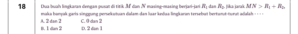 Dua buah lingkaran dengan pusat di titik M dan N masing-masing berjari-jari R_1 dan R_2. Jika jarak MN>R_1+R_2, 
maka banyak garis singgung persekutuan dalam dan luar kedua lingkaran tersebut berturut-turut adalah · · · ·
A. 2 dan 2 C. 0 dan 2
B. 1 dan 2 D. 2 dan 1