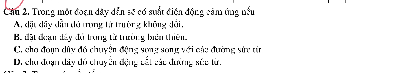 Trong một đoạn dây dẫn sẽ có suất điện động cảm ứng nếu
A. đặt dây dẫn đó trong từ trường không đổi.
B. đặt đoạn dây đó trong từ trường biến thiên.
C. cho đoạn dây đó chuyền động song song với các đường sức từ.
D. cho đoạn dây đó chuyển động cắt các đường sức từ.