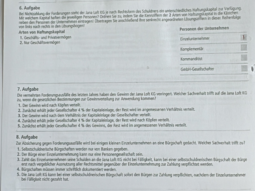 Aufgabe
Bei Nichtzahlung der Forderungen steht der Jana Loft KG je nach Rechtsform des Schuldners ein unterschiedliches Haftungskapital zur Verfügung.
Mit welchem Kapital haften die jeweiligen Personen? Ordnen Sie zu, indem Sie die Kennziffern der 2 Arten von Haftungskapital in die Kästchen
neben den Personen der Unternehmen eintragen! Übertragen Sie anschließend Ihre senkrecht angeordneten Lösungsziffern in dieser Reihenfolge
von links nach rechts in den Lösungsbogen!
Arten von Haftungskapital Personen der Unternehmen
1. Geschäfts- und Privatvermögen
2. Nur Geschäftsvermögen Einzelunternehmer 1
Komplementär
Kommanditist
GmbH-Gesellschafter
7. Aufgabe
Die vermehrten Forderungsausfälle des letzten Jahres haben den Gewinn der Jana Loft KG verringert. Welcher Sachverhalt trifft auf die Jana Loft KG
zu, wenn die gesetzlichen Bestimmungen zur Gewinnverteilung zur Anwendung kommen?
1. Der Gewinn wird nach Köpfen verteilt.
2. Zunächst erhält jeder Gesellschafter 4 % der Kapitaleinlage, der Rest wird im angemessenen Verhältnis verteilt.
3. Der Gewinn wird nach dem Verhältnis der Kapitaleinlage der Gesellschafter verteilt.
4. Zunächst erhält jeder Gesellschafter 4 % der Kapitaleinlage, der Rest wird nach Köpfen verteilt.
5. Zunächst erhält jeder Gesellschafter 4 % des Gewinns, der Rest wird im angemessenen Verhältnis verteilt.
8. Aufgabe
Zur Absicherung gegen Forderungsausfälle wird bei einigen kleinen Einzelunternehmen an eine Bürgschaft gedacht. Welcher Sachverhalt trifft zu?
1. Selbstschuldnerische Bürgschaften werden nur von Banken gegeben.
2. Der Bürge einer Einzelunternehmung kann nur eine Personengesellschaft sein.
3. Zahlt das Einzelunternehmen seine Schulden an die Jana Loft KG nicht bei Fälligkeit, kann bei einer selbstschuldnerischen Bürgschaft der Bürge
erst nach vergeblicher Ausnutzung aller Rechtsmittel gegenüber der Einzelunternehmung zur Zahlung verpflichtet werden.
4. Bürgschaften müssen immer schriftlich dokumentiert werden.
5. Die Jana Loft KG kann bei einer selbstschuldnerischen Bürgschaft sofort den Bürgen zur Zahlung verpflichten, nachdern der Einzelunternehmer
bei Fälligkeit nicht gezahlt hat.