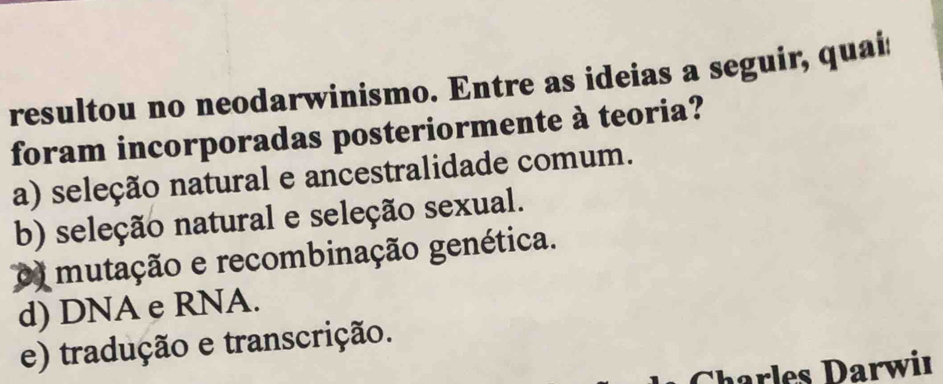 resultou no neodarwinismo. Entre as ideias a seguir, quais
foram incorporadas posteriormente à teoria?
a) seleção natural e ancestralidade comum.
b) seleção natural e seleção sexual.
o mutação e recombinação genética.
d) DNA e RNA.
e) tradução e transcrição.
Charles Darwiı