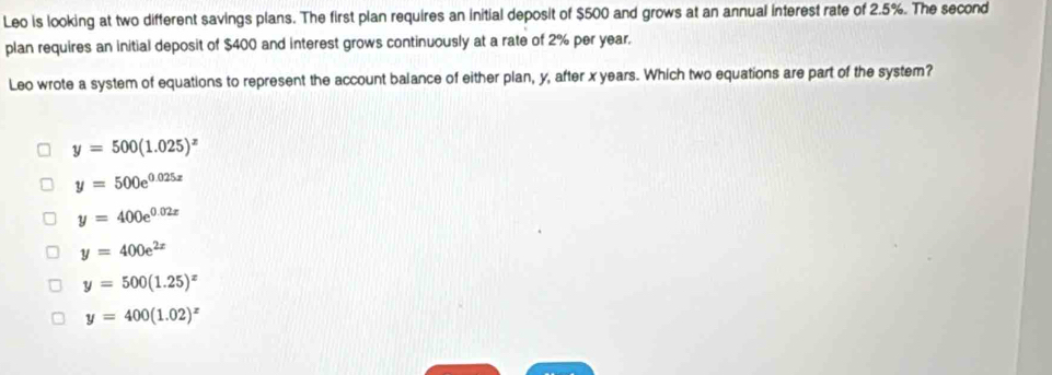 Leo is looking at two different savings plans. The first plan requires an initial deposit of $500 and grows at an annual interest rate of 2.5%. The second
plan requires an initial deposit of $400 and interest grows continuously at a rate of 2% per year,
Leo wrote a system of equations to represent the account balance of either plan, y, after x years. Which two equations are part of the system?
y=500(1.025)^x
y=500e^(0.025x)
y=400e^(0.02x)
y=400e^(2x)
y=500(1.25)^x
y=400(1.02)^x