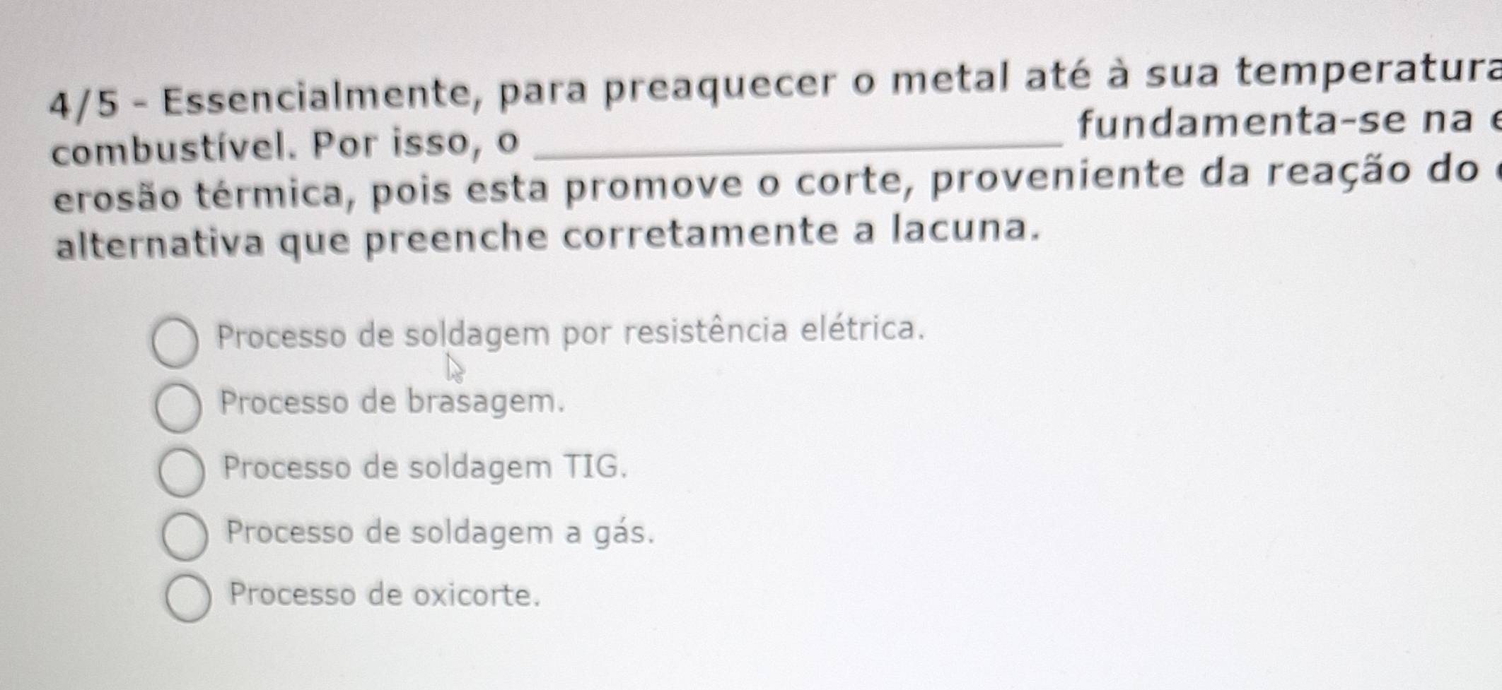 4/5 - Essencialmente, para preaquecer o metal até à sua temperatura
fundamenta-se na 
combustível. Por isso, o_
terosão térmica, pois esta promove o corte, proveniente da reação do e
alternativa que preenche corretamente a lacuna.
Processo de soldagem por resistência elétrica.
Processo de brasagem.
Processo de soldagem TIG.
Processo de soldagem a gás.
Processo de oxicorte.