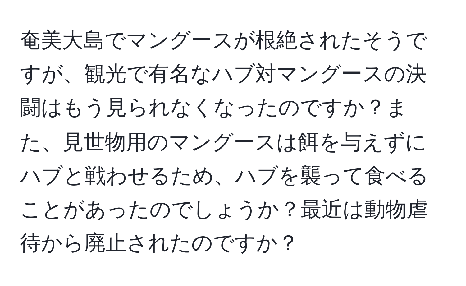 奄美大島でマングースが根絶されたそうですが、観光で有名なハブ対マングースの決闘はもう見られなくなったのですか？また、見世物用のマングースは餌を与えずにハブと戦わせるため、ハブを襲って食べることがあったのでしょうか？最近は動物虐待から廃止されたのですか？