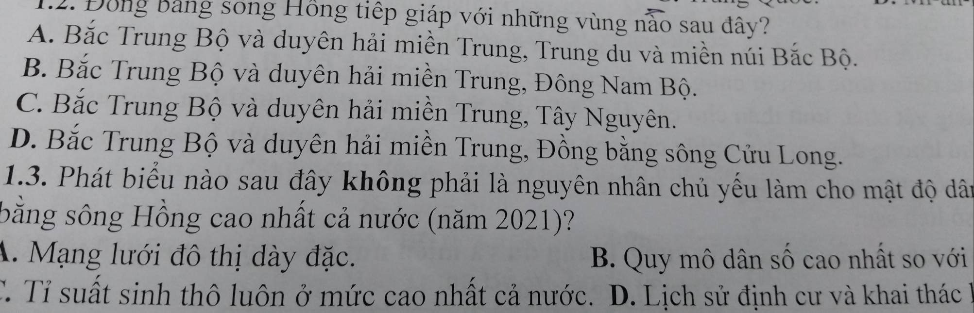 Đồng bảng song Hồng tiếp giáp với những vùng nào sau đây?
A. Bắc Trung Bộ và duyên hải miền Trung, Trung du và miền núi Bắc Bộ.
B. Bắc Trung Bộ và duyên hải miền Trung, Đông Nam Bộ.
C. Bắc Trung Bộ và duyên hải miền Trung, Tây Nguyên.
D. Bắc Trung Bộ và duyên hải miền Trung, Đồng bằng sông Cửu Long.
1.3. Phát biểu nào sau đây không phải là nguyên nhân chủ yếu làm cho mật độ dât
bằng sông Hồng cao nhất cả nước (năm 2021)?
A. Mạng lưới đô thị dày đặc. B. Quy mô dân số cao nhất so với
C. Tỉ suất sinh thô luôn ở mức cao nhất cả nước. D. Lịch sử định cư và khai thác h