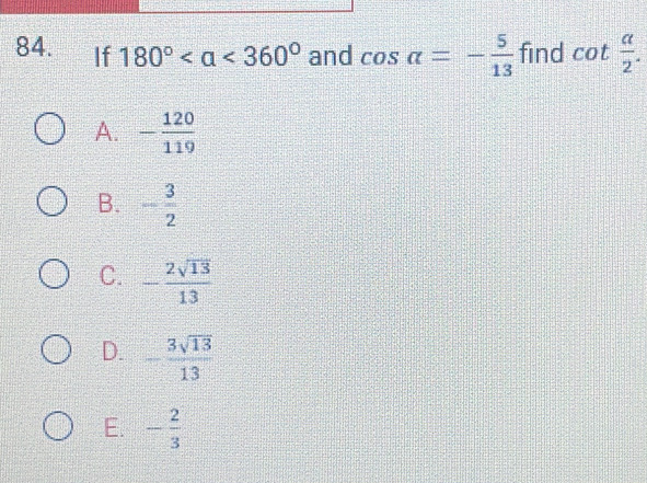 If 180° <360° and cos alpha =- 5/13  find cot  a/2 .
A. - 120/119 
B. - 3/2 
C. - 2sqrt(13)/13 
D. - 3sqrt(13)/13 
E. - 2/3 