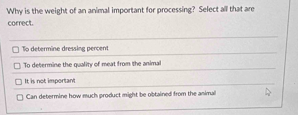 Why is the weight of an animal important for processing? Select all that are
correct.
To determine dressing percent
To determine the quality of meat from the animal
It is not important
Can determine how much product might be obtained from the animal