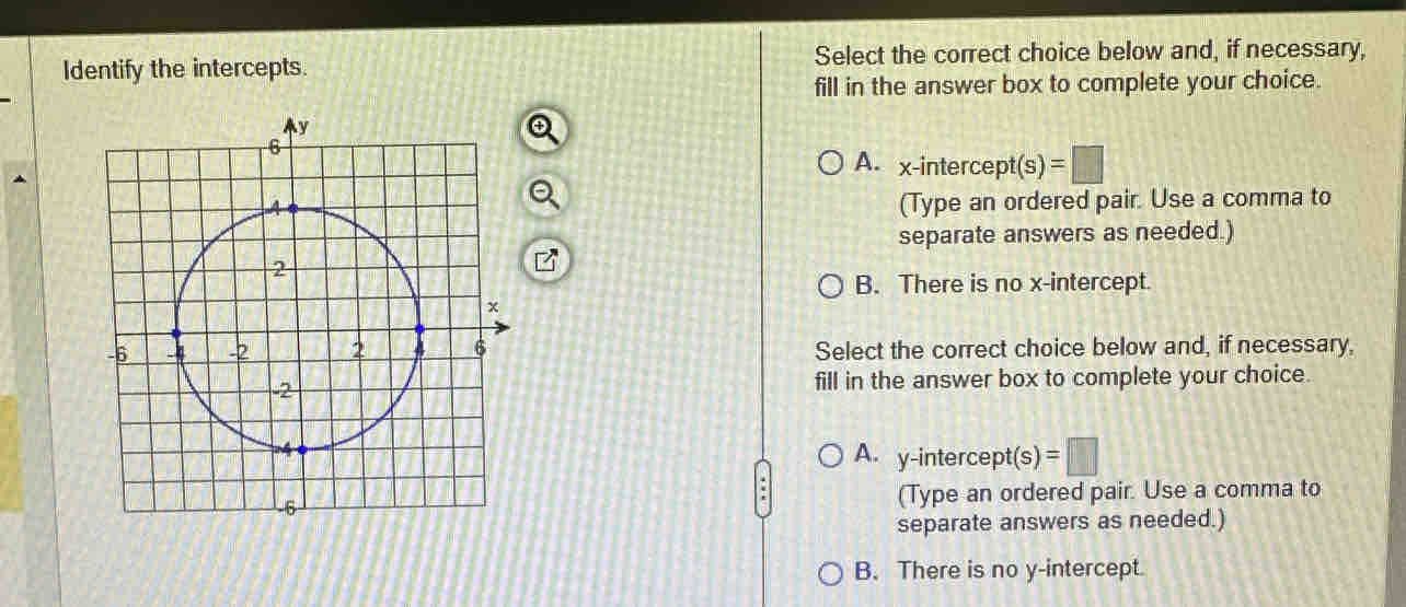 Identify the intercepts. Select the correct choice below and, if necessary,
fill in the answer box to complete your choice.
A. x-intercept(s) =□
(Type an ordered pair. Use a comma to
separate answers as needed.)
B. There is no x-intercept.
Select the correct choice below and, if necessary,
fill in the answer box to complete your choice.
A. y-intercept(s )=□
(Type an ordered pair. Use a comma to
separate answers as needed.)
B. There is no y-intercept.