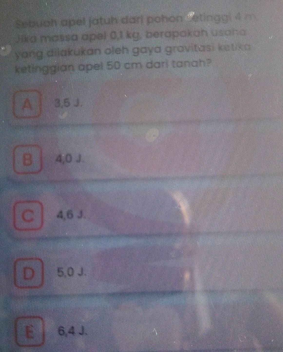 Sebuah apel jatuh dari pohon Setinggi 4 m
Jika massa apel 0,1 kg, berapakah usaha
yang dilakukan oleh gaya gravitasi ketika .
ketinggian apel 50 cm dari tanah?
A 3,5 J.
B 4,0 J.
C 4,6 J.
D 5,0 J.
E 6,4 J.