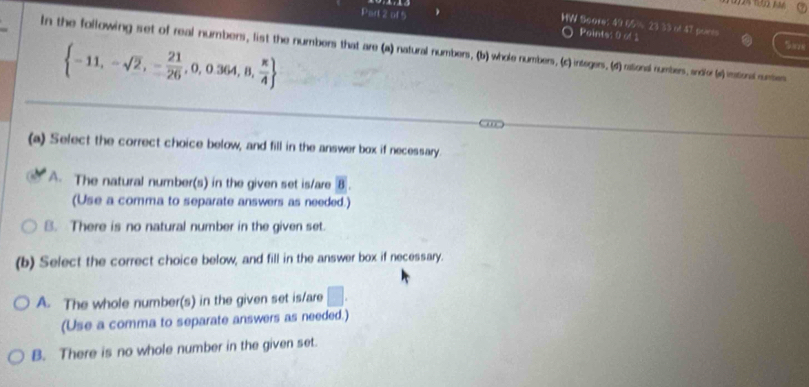 Points: 0 1
WW Soore: 49 65% 23 33 of 47 porss Sare
In the following set of real numbers, list the numbers that are (a) natural numbers, (b) whole numbers, (c) intagers. (d) rational numbers, andfor (s) inational numbers
 -11,-sqrt(2),- 21/26 ,0,0.364,8, π /4 
(a) Select the correct choice below, and fill in the answer box if necessary.
A. The natural number(s) in the given set is/are overline B. 
(Use a comma to separate answers as needed.)
B. There is no natural number in the given set.
(b) Select the correct choice below, and fill in the answer box if necessary.
A. The whole number(s) in the given set is/are □. 
(Use a comma to separate answers as needed.)
B. There is no whole number in the given set.