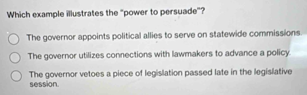 Which example illustrates the “power to persuade”?
The governor appoints political allies to serve on statewide commissions.
The governor utilizes connections with lawmakers to advance a policy.
The governor vetoes a piece of legislation passed late in the legislative
session.