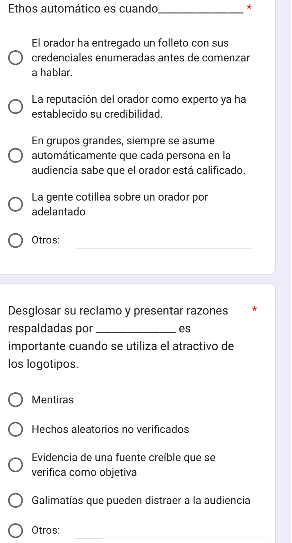 Ethos automático es cuando_ *
El orador ha entregado un folleto con sus
credenciales enumeradas antes de comenzar
a hablar.
La reputación del orador como experto ya ha
establecido su credibilidad.
En grupos grandes, siempre se asume
automáticamente que cada persona en la
audiencia sabe que el orador está calificado.
La gente cotillea sobre un orador por
adelantado
_
Otros:
Desglosar su reclamo y presentar razones ₹*
respaldadas por _es
importante cuando se utiliza el atractivo de
los logotipos.
Mentiras
Hechos aleatorios no verificados
Evidencia de una fuente creíble que se
verifica como objetiva
Galimatías que pueden distraer a la audiencia
Otros: