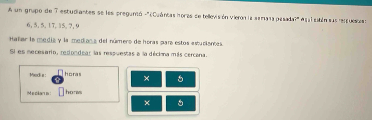 A un grupo de 7 estudiantes se les preguntó -"¿Cuántas horas de televisión vieron la semana pasada ?'' Aquí están sus respuestas:
6, 5, 5, 17, 15, 7, 9
Hallar la media y la mediana del número de horas para estos estudiantes. 
Si es necesario, redondear las respuestas a la décima más cercana. 
Media: horas 
× 
Mediana: horas 
×