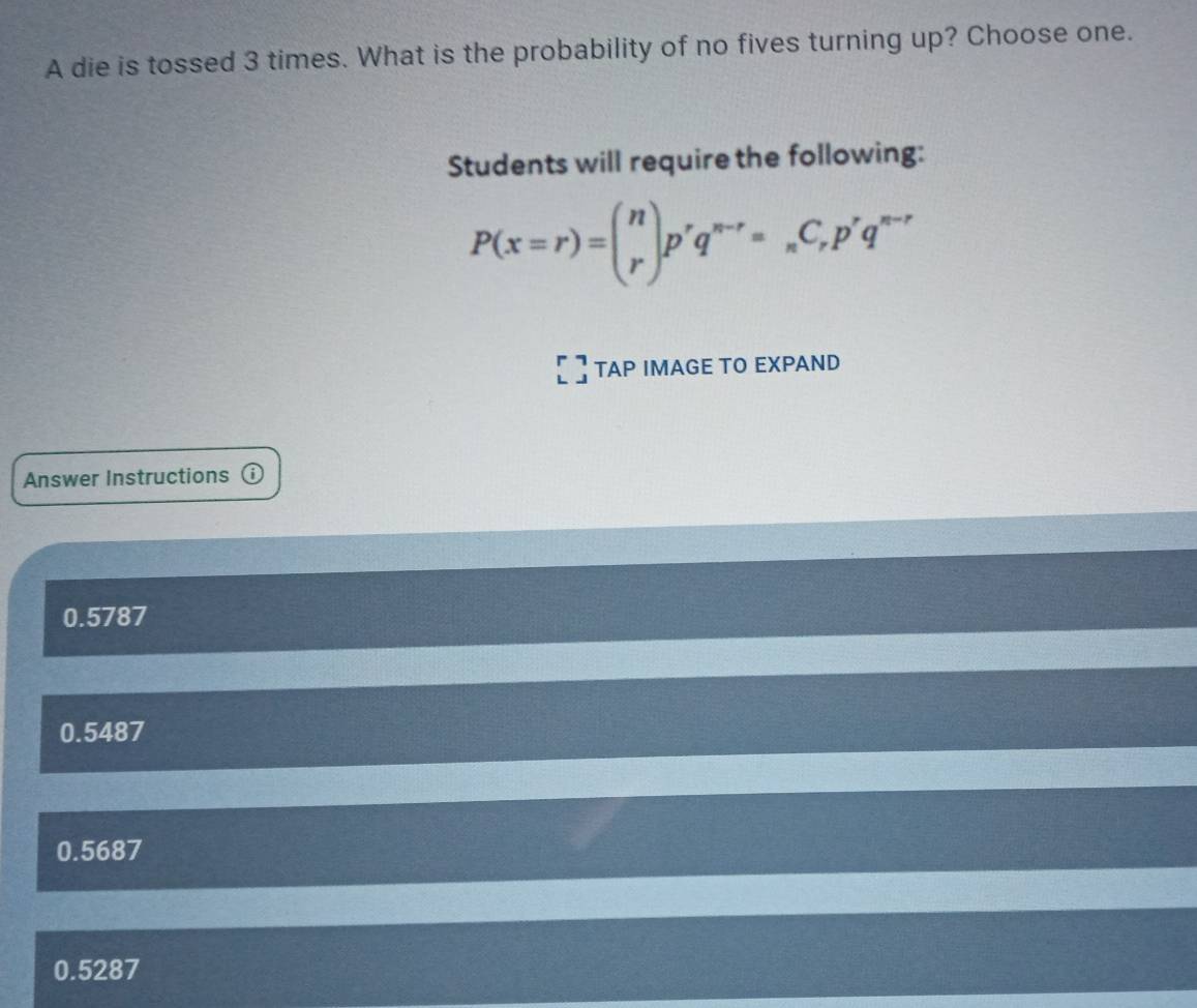 A die is tossed 3 times. What is the probability of no fives turning up? Choose one.
Students will require the following:
P(x=r)=beginpmatrix n rendpmatrix p^rq^(n-r)=_nC_rp^rq^(n-r)
TAP IMAGE TO EXPAND
Answer Instructions ⓘ
0.5787
0.5487
0.5687
0.5287