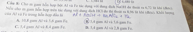 3,584 lit D. 4,480 lit
Câu 8: Cho m gam hỗn hợp bột Al và Fe tác dụng với dung dịch NaOH dư thoát ra 6,72 lit khí (đktc).
Nếu cho m gam hỗn hợp trên tác dụng với dung dịch HCl dư thì thoát ra 8,96 lít khi (đktc). Khối lượng
của Al và Fe trong hỗn hợp đầu là
A. 10,8 gam Al và 5,6 gam Fe. B 5,4 gam Al và 5,6 gam Fe.
C. 5,4 gam Al và 8,4 gam Fe. D. 5,4 gam Al và 2,8 gam Fe.