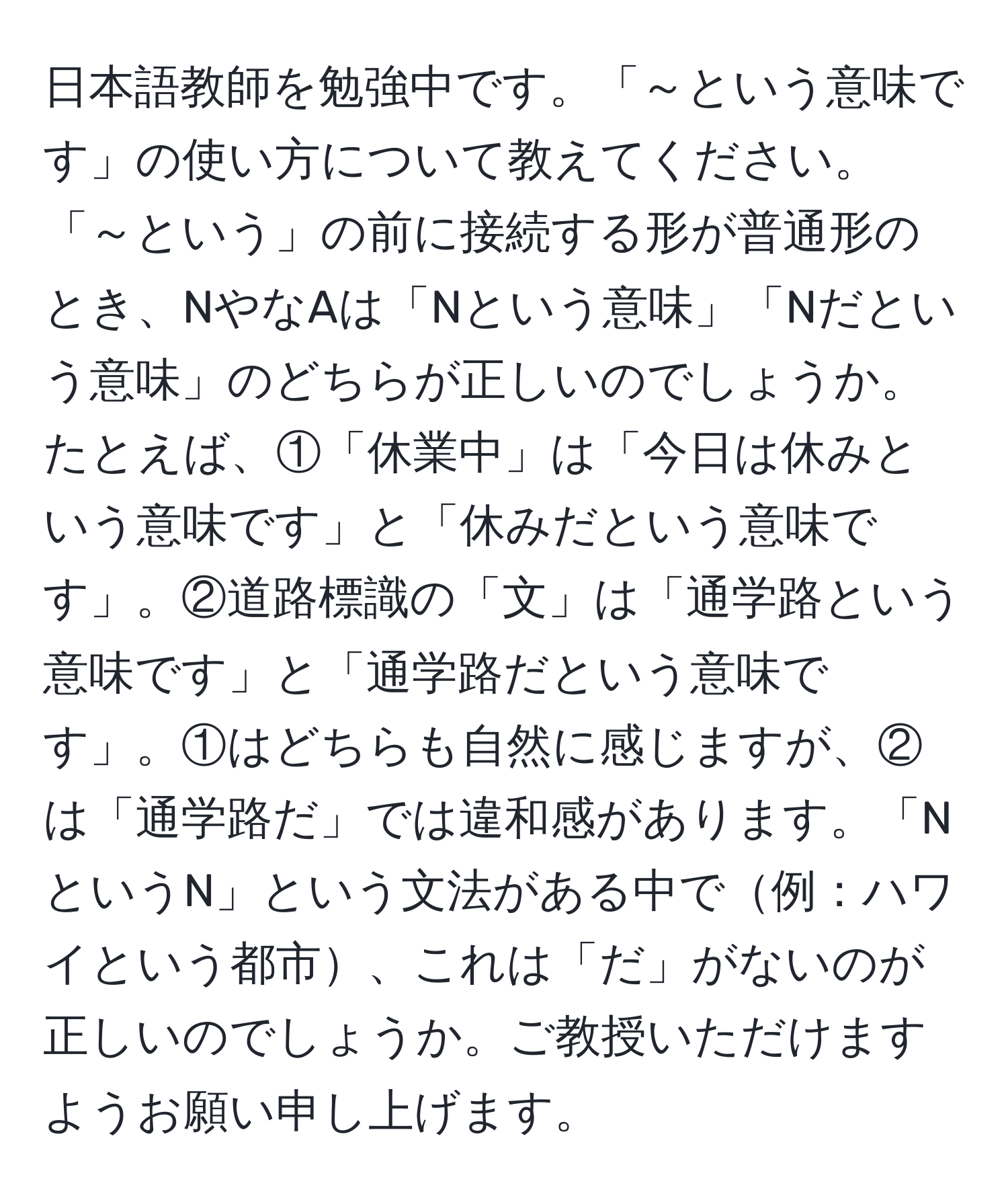 日本語教師を勉強中です。「～という意味です」の使い方について教えてください。「～という」の前に接続する形が普通形のとき、NやなAは「Nという意味」「Nだという意味」のどちらが正しいのでしょうか。たとえば、①「休業中」は「今日は休みという意味です」と「休みだという意味です」。②道路標識の「文」は「通学路という意味です」と「通学路だという意味です」。①はどちらも自然に感じますが、②は「通学路だ」では違和感があります。「NというN」という文法がある中で例：ハワイという都市、これは「だ」がないのが正しいのでしょうか。ご教授いただけますようお願い申し上げます。