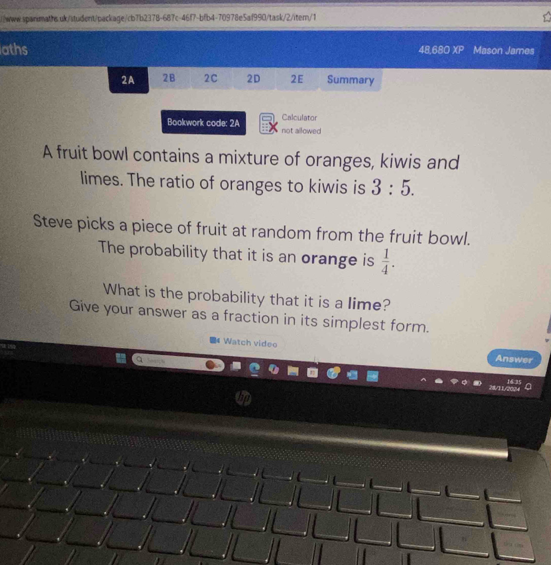 aths 48,680 XP Mason James 
2A 2B 2C 2D 2E Summary 
Calculator 
Bookwork code: 2A not allowed 
A fruit bowl contains a mixture of oranges, kiwis and 
limes. The ratio of oranges to kiwis is 3:5. 
Steve picks a piece of fruit at random from the fruit bowl. 
The probability that it is an orange is  1/4 . 
What is the probability that it is a lime? 
Give your answer as a fraction in its simplest form. 
Watch video Answer