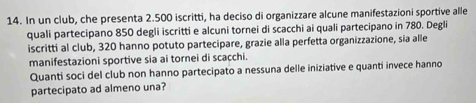 In un club, che presenta 2.500 iscritti, ha deciso di organizzare alcune manifestazioni sportive alle 
quali partecipano 850 degli iscritti e alcuni tornei di scacchi ai quali partecipano in 780. Degli 
iscritti al club, 320 hanno potuto partecipare, grazie alla perfetta organizzazione, sia alle 
manifestazioni sportive sia ai tornei di scacchi. 
Quanti soci del club non hanno partecipato a nessuna delle iniziative e quanti invece hanno 
partecipato ad almeno una?