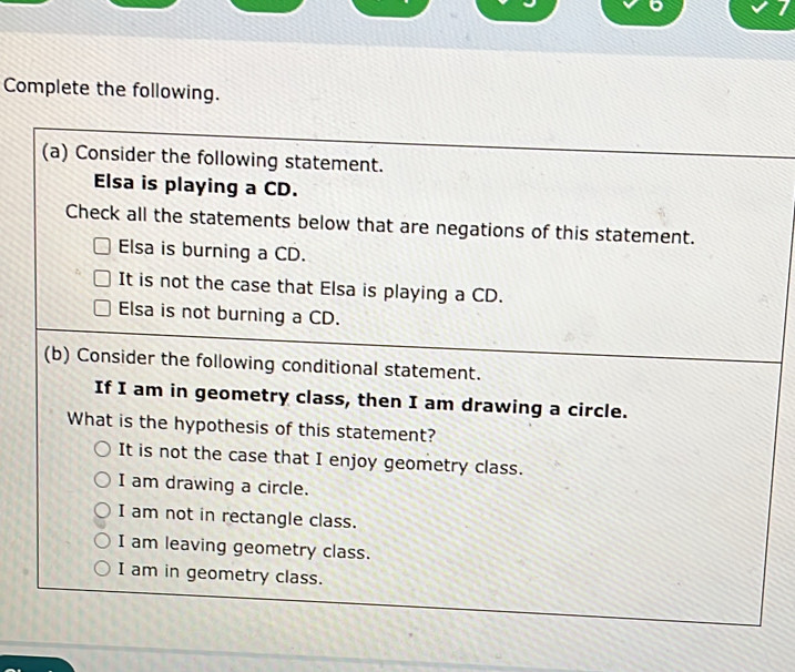 Complete the following.
(a) Consider the following statement.
Elsa is playing a CD.
Check all the statements below that are negations of this statement.
Elsa is burning a CD.
It is not the case that Elsa is playing a CD.
Elsa is not burning a CD.
(b) Consider the following conditional statement.
If I am in geometry class, then I am drawing a circle.
What is the hypothesis of this statement?
It is not the case that I enjoy geometry class.
I am drawing a circle.
I am not in rectangle class.
I am leaving geometry class.
I am in geometry class.