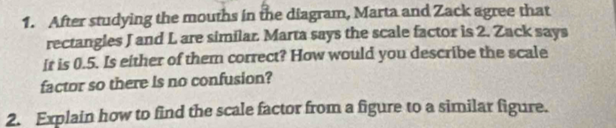 After studying the mouths in the diagram, Marta and Zack agree that 
rectangles J and L are similar. Marta says the scale factor is 2. Zack says
ir is 0.5. Is either of them correct? How would you describe the scale 
factor so there is no confusion? 
2. Explain how to find the scale factor from a figure to a similar figure.