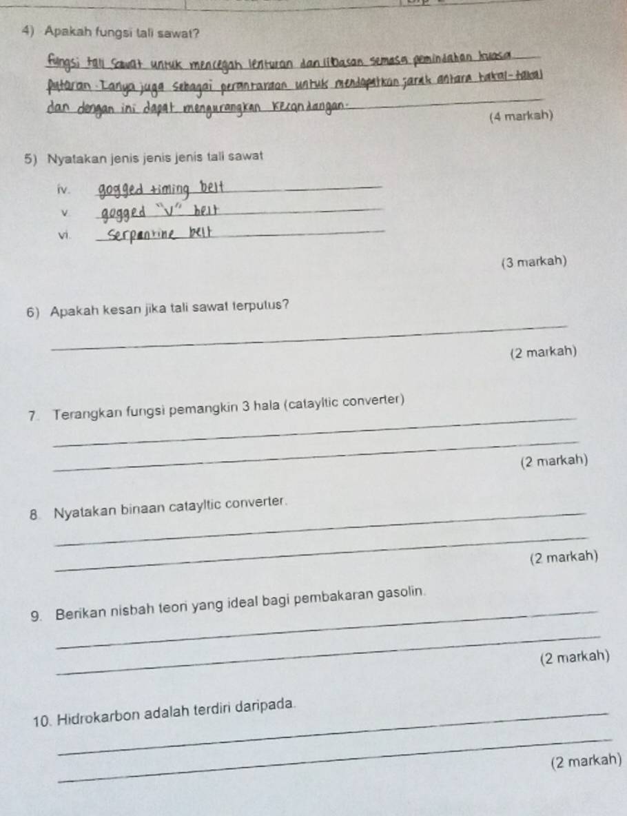 Apakah fungsi tali sawat? 
_ 
_ 
_ 
un zarak antara Łakal-takal 
_ 
(4 markah) 
5) Nyatakan jenis jenis jenis tali sawat 
iv. 
_ 
_ 
vi . 
_ 
(3 markah) 
_ 
6) Apakah kesan jika tali sawat terputus? 
(2 markah) 
_ 
7. Terangkan fungsi pemangkin 3 hala (catayltic converter) 
_ 
(2 markah) 
8. Nyatakan binaan catayltic converter. 
_ 
(2 markah) 
_ 
9. Berikan nisbah teon yang ideal bagi pembakaran gasolin. 
_ 
(2 markah) 
10. Hidrokarbon adalah terdiri daripada. 
_ 
(2 markah)