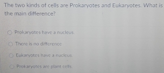 The two kinds of cells are Prokaryotes and Eukaryotes. What is
the main difference?
Prokaryotes have a nucleus.
There is no difference
Eukaryotes have a nucleus.
Prokaryotes are plant cells