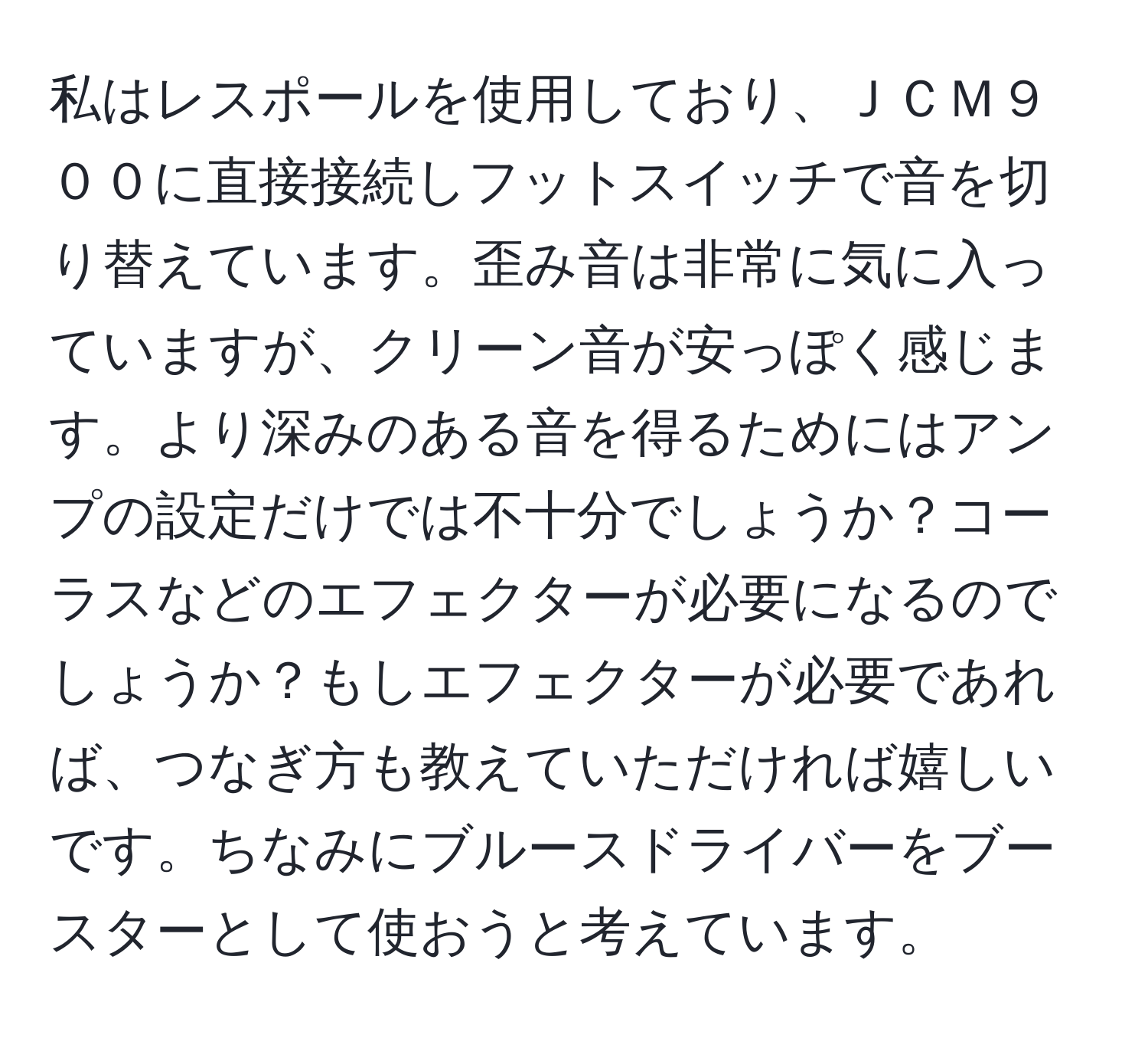 私はレスポールを使用しており、ＪＣＭ９００に直接接続しフットスイッチで音を切り替えています。歪み音は非常に気に入っていますが、クリーン音が安っぽく感じます。より深みのある音を得るためにはアンプの設定だけでは不十分でしょうか？コーラスなどのエフェクターが必要になるのでしょうか？もしエフェクターが必要であれば、つなぎ方も教えていただければ嬉しいです。ちなみにブルースドライバーをブースターとして使おうと考えています。