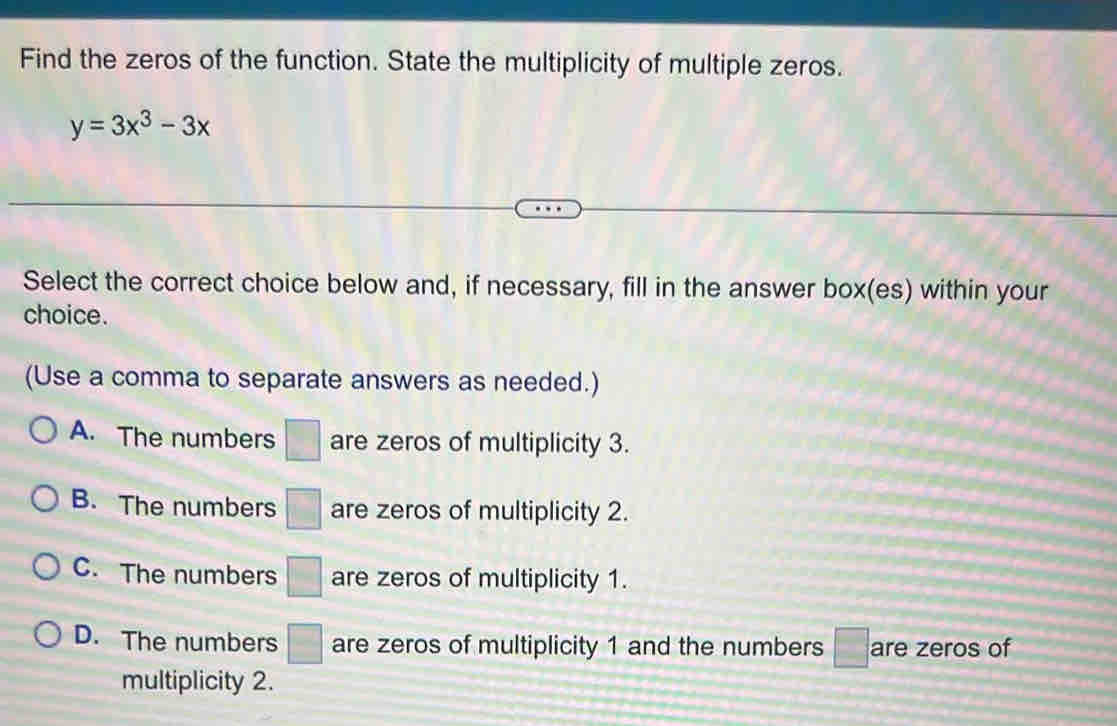 Find the zeros of the function. State the multiplicity of multiple zeros.
y=3x^3-3x
Select the correct choice below and, if necessary, fill in the answer box(es) within your
choice.
(Use a comma to separate answers as needed.)
A. The numbers □ are zeros of multiplicity 3.
B. The numbers □ are zeros of multiplicity 2.
C. The numbers □ are zeros of multiplicity 1.
D. The numbers □ are zeros of multiplicity 1 and the numbers □ are zeros of
multiplicity 2.