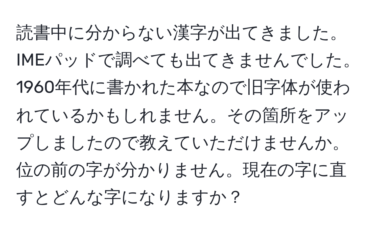 読書中に分からない漢字が出てきました。IMEパッドで調べても出てきませんでした。1960年代に書かれた本なので旧字体が使われているかもしれません。その箇所をアップしましたので教えていただけませんか。位の前の字が分かりません。現在の字に直すとどんな字になりますか？