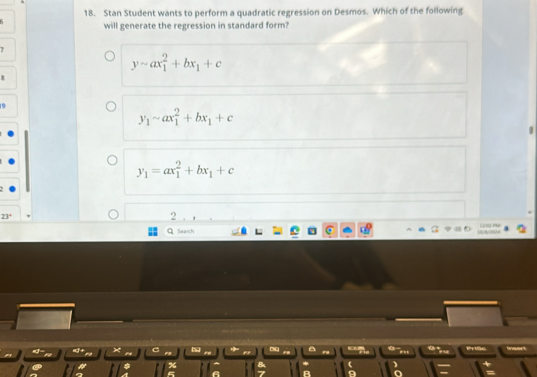 Stan Student wants to perform a quadratic regression on Desmos. Which of the following
6
will generate the regression in standard form?
7
ysim ax_1^(2+bx_1)+c
R
y_1sim ax_1^(2+bx_1)+c
y_1=ax_1^(2+bx_1)+c
2
23°
2
12:02 PM
Q Search 10/8/2024
a #12 Pri8c insert
a
%