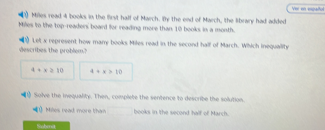 Ver en español 
Miles read 4 books in the first half of March. By the end of March, the library had added 
Miles to the top-readers board for reading more than 10 books in a month. 
Let x represent how many books Miles read in the second half of March. Which inequality 
describes the problem?
4+x≥ 10 4+x>10
Solve the inequality. Then, complete the sentence to describe the solution. 
Miles read more than books in the second half of March. 
Submit