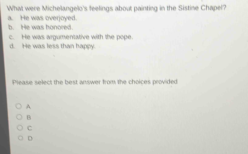 What were Michelangelo's feelings about painting in the Sistine Chapel?
a. He was overjoyed.
b. He was honored.
c. He was argumentative with the pope.
d. He was less than happy.
Please select the best answer from the choices provided
A
B
C
D