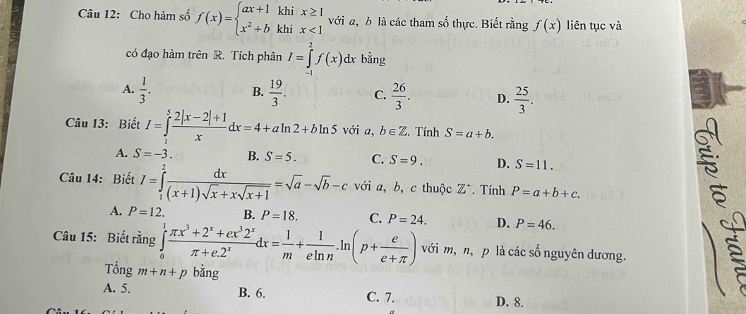 Cho hàm số f(x)=beginarrayl ax+1khix≥ 1 x^2+bkhix<1endarray. với a, b là các tham số thực. Biết rằng f(x) liên tục và
có đạo hàm trên R. Tích phân I=∈tlimits _2^(2f(x)dx bằng
A. frac 1)3.  19/3 . C.  26/3 . D.  25/3 . 
B.
Câu 13: Biết I=∈tlimits _1^(5frac 2|x-2|+1)xdx=4+aln 2+bln 5 với a, b∈ Z. Tính S=a+b.
A. S=-3. B. S=5. C. S=9. D. S=11. 
Câu 14: Biết I=∈tlimits _1^(2frac dx)(x+1)sqrt(x)+xsqrt(x+1)=sqrt(a)-sqrt(b)-c với a, b, c thuộc Z^+. Tính P=a+b+c.
A. P=12. B. P=18. C. P=24. D. P=46. 
Câu 15: Biết rằng ∈tlimits _0^(1frac π x^3)+2^x+ex^32^xπ +e.2^xdx= 1/m + 1/eln n .ln (p+ e/e+π  ) với m, n, p là các số nguyên dương.
Tổng m+n+p bằng
A. 5. B. 6. C. 7. D. 8.