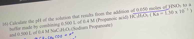 Calculate the pH of the solution that results from the addition of 0.050 moles of HNO_3 to a 
buffer made by combining 0.500 L of 0.4 M (Propanoic acid) Hoverline C_3H_5O_2(Ka=1.30* 10^(-5))
and 0.500 L of 0.4MNaC_3H_5O_2 (Sodium Propanoate)