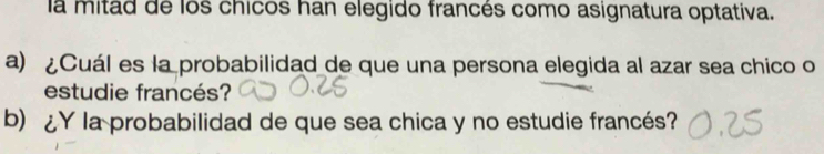 la mitad de los chicos han elegido francés como asignatura optativa. 
a) ¿Cuál es la probabilidad de que una persona elegida al azar sea chico o 
estudie francés? 
b) ¿Y la probabilidad de que sea chica y no estudie francés?