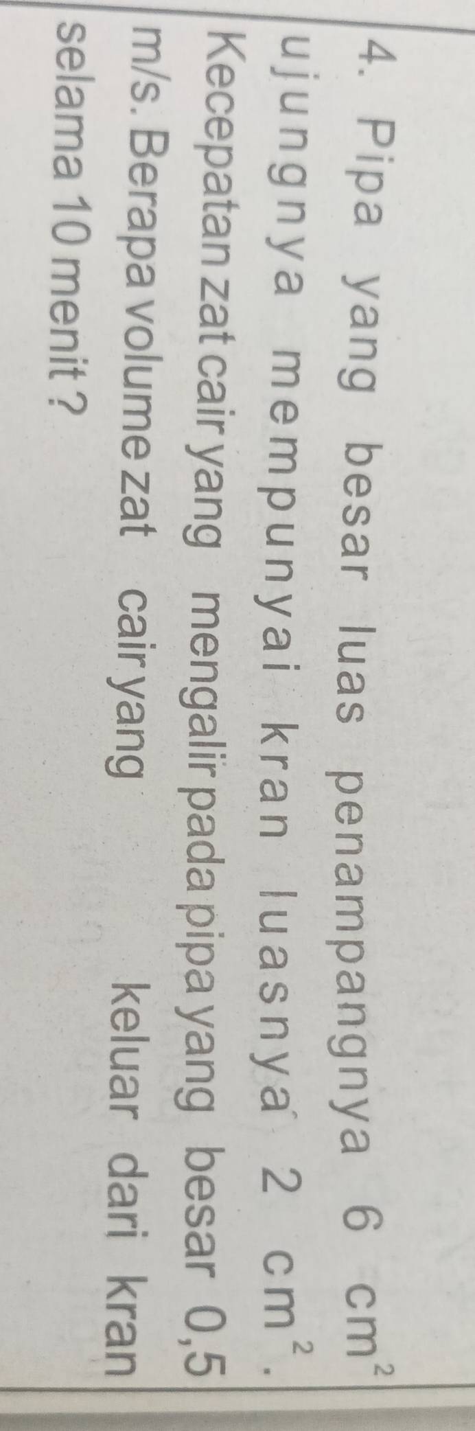 Pipa yang besar luas penampangnya
6 cm^2
ujunɡnya mempunyai kran luasnya 2 cm^2. 
Kecepatan zat cair yang mengalir pada pipa yang besar 0,5
m/s. Berapa volume zat cair yang keluar dari kran 
selama 10 menit ?