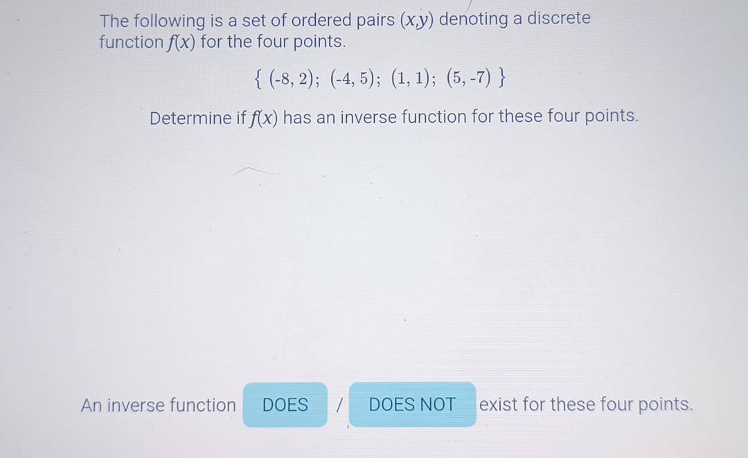 The following is a set of ordered pairs (x,y) denoting a discrete
function f(x) for the four points.
 (-8,2);(-4,5);(1,1);(5,-7)
Determine if f(x) has an inverse function for these four points.
An inverse function DOES DOES NOT exist for these four points.