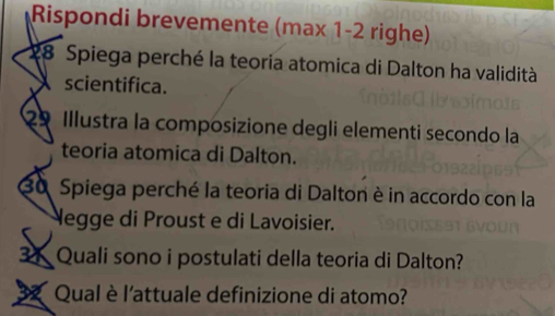 Rispondi brevemente (max 1-2 righe)
28 Spiega perché la teoria atomica di Dalton ha validità 
scientifica. 
29 Illustra la composizione degli elementi secondo la 
teoria atomica di Dalton.
30 Spiega perché la teoria di Dalton è in accordo con la 
Negge di Proust e di Lavoisier. 
31 Quali sono i postulati della teoria di Dalton? 
Qual è l'attuale definizione di atomo?