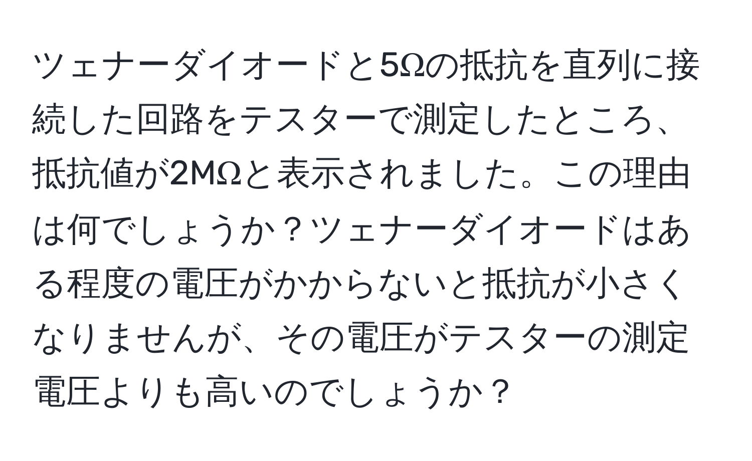 ツェナーダイオードと5Ωの抵抗を直列に接続した回路をテスターで測定したところ、抵抗値が2MΩと表示されました。この理由は何でしょうか？ツェナーダイオードはある程度の電圧がかからないと抵抗が小さくなりませんが、その電圧がテスターの測定電圧よりも高いのでしょうか？