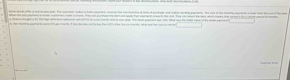 without specific roanding instructions. Yound your answers to two decimal places, show both decimal places (5.06). 
Some stores offer a rent-to-own plan. The customer makes a down payment, receives the merchandise at time of purchase, and makes monthly payments. The sum of the monthly payments is lower than the cost of the item 
When the last payment is made, customers make a choice. They can purchase the item and apply their payments towards the cost. They can return the item, which means they rented it for a certain period of months. 
a. Sharon bought a $2.100 high-definition television set (HDTV) on a six-month rent-to-own plan. The down payment was 10%. What was the dollar value of the down payment? □ 
b. Her monthly payments were $75 per month. if she decides not to buy the HOTV after the six months, what was her cost to rent it? x= □ /□  
Check My Work 
5 
= h l