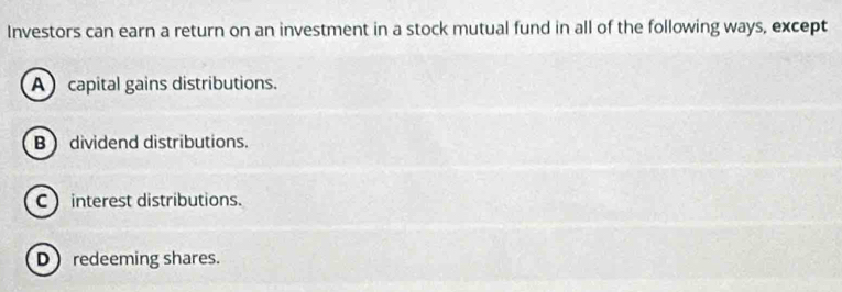 Investors can earn a return on an investment in a stock mutual fund in all of the following ways, except
A capital gains distributions.
B  dividend distributions.
C  interest distributions.
Dredeeming shares.